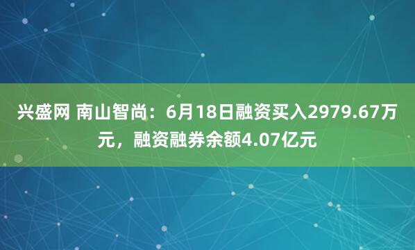 兴盛网 南山智尚：6月18日融资买入2979.67万元，融资融券余额4.07亿元