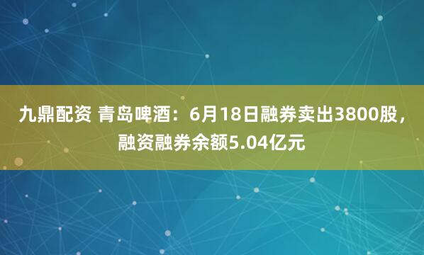 九鼎配资 青岛啤酒：6月18日融券卖出3800股，融资融券余额5.04亿元