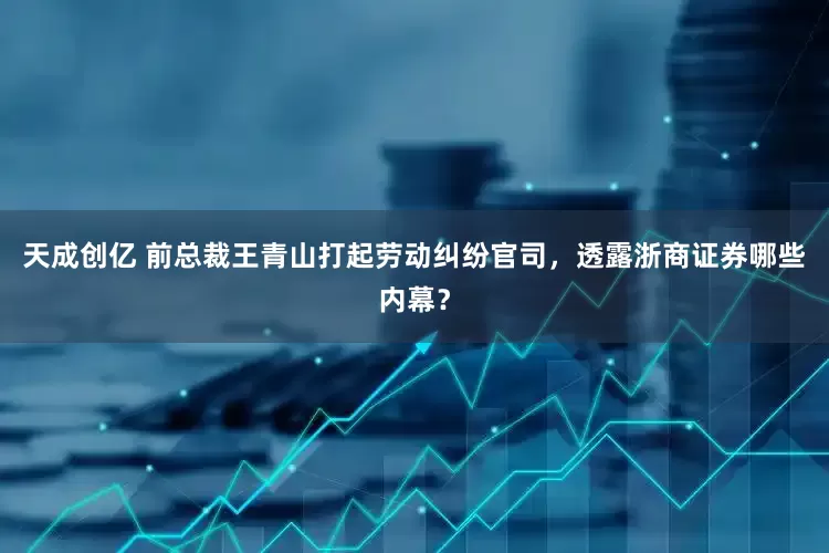 天成创亿 前总裁王青山打起劳动纠纷官司，透露浙商证券哪些内幕？