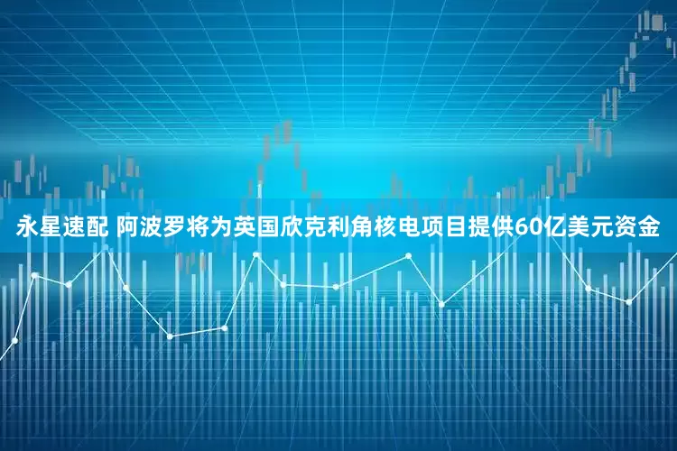 永星速配 阿波罗将为英国欣克利角核电项目提供60亿美元资金