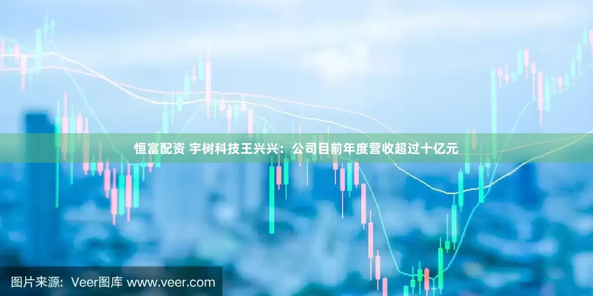 恒富配资 宇树科技王兴兴：公司目前年度营收超过十亿元
