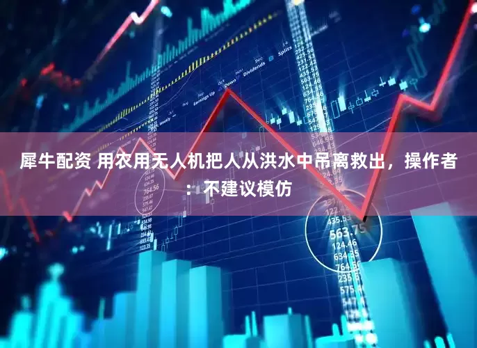 犀牛配资 用农用无人机把人从洪水中吊离救出，操作者：不建议模仿