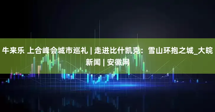 牛来乐 上合峰会城市巡礼 | 走进比什凯克：雪山环抱之城_大皖新闻 | 安徽网