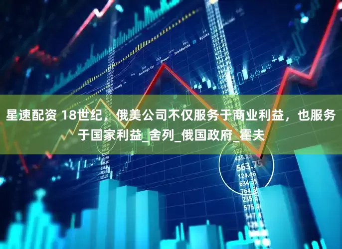 星速配资 18世纪，俄美公司不仅服务于商业利益，也服务于国家利益_舍列_俄国政府_霍夫