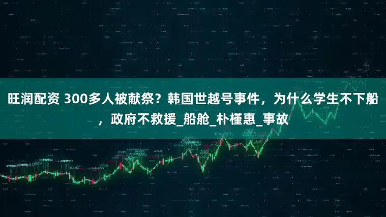 旺润配资 300多人被献祭？韩国世越号事件，为什么学生不下船，政府不救援_船舱_朴槿惠_事故