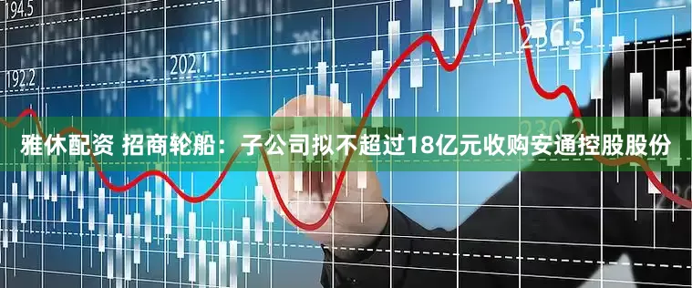 雅休配资 招商轮船：子公司拟不超过18亿元收购安通控股股份