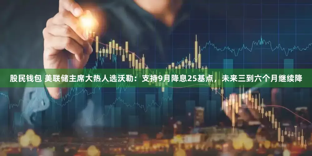 股民钱包 美联储主席大热人选沃勒：支持9月降息25基点，未来三到六个月继续降