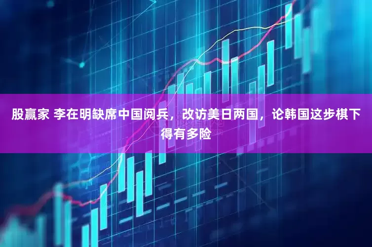 股赢家 李在明缺席中国阅兵，改访美日两国，论韩国这步棋下得有多险