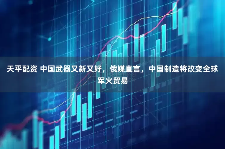 天平配资 中国武器又新又好，俄媒直言，中国制造将改变全球军火贸易