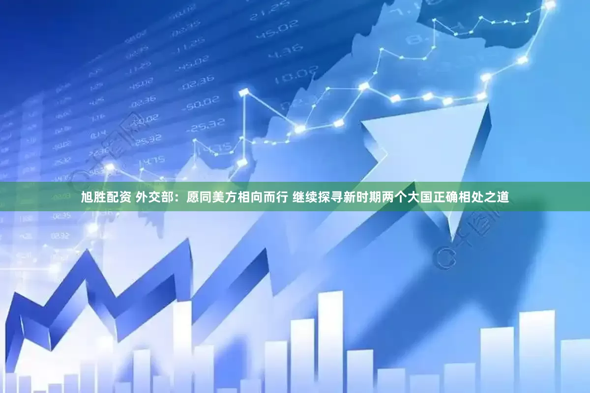 旭胜配资 外交部：愿同美方相向而行 继续探寻新时期两个大国正确相处之道