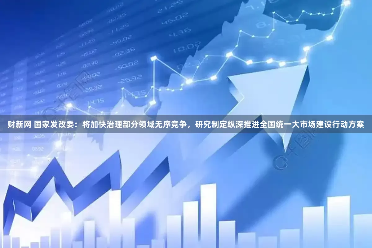 财新网 国家发改委：将加快治理部分领域无序竞争，研究制定纵深推进全国统一大市场建设行动方案