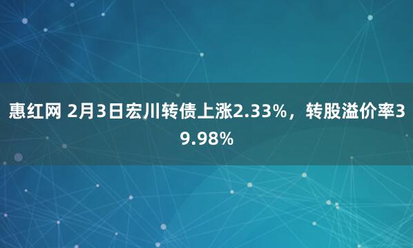 惠红网 2月3日宏川转债上涨2.33%，转股溢价率39.98%