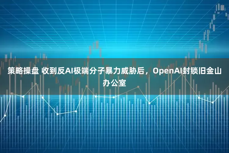 策略操盘 收到反AI极端分子暴力威胁后，OpenAI封锁旧金山办公室