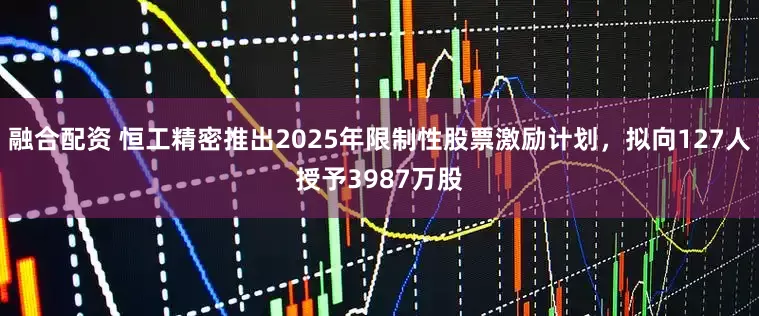 融合配资 恒工精密推出2025年限制性股票激励计划，拟向127人授予3987万股