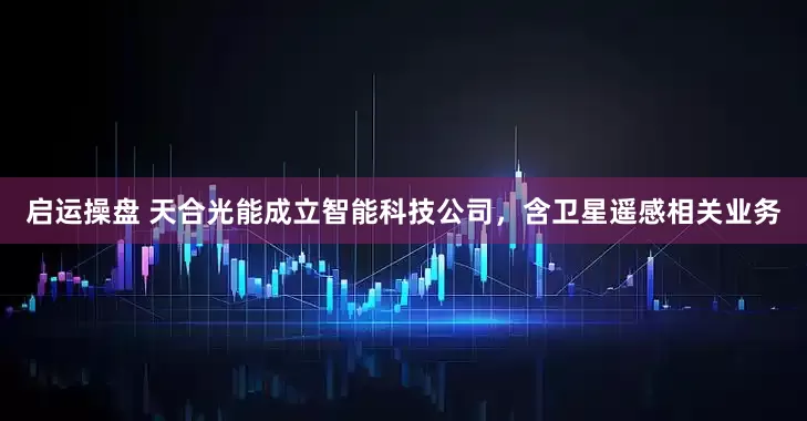 启运操盘 天合光能成立智能科技公司，含卫星遥感相关业务